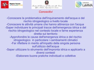 Conoscitivi
-Conoscere la problematica dell'inquinamento dell'acqua e del
rischio idrogeologico a livello locale
-Conoscere le attività umane che hanno attinenza con l'acqua
-Saper individuare le principali tracce dell'emergenza idrica e del
rischio idrogeologico nel contesto locale e farne esperienza
diretta sul territorio
-Approfondire le cause dell'emergenza idrica e del rischio
idrogeologico in particolare i cambiamenti climatici
-Far riflettere in merito all'impatto della singola persona
sull'utilizzo dell'acqua
-Saper utilizzare lo strumento dell'impronta idrica e applicarlo a
diversi contesti
-Elaborare buone pratiche individuali e collettive
 
