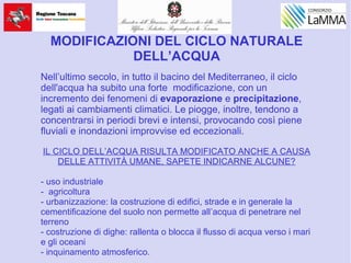 MODIFICAZIONI DEL CICLO NATURALE
DELL’ACQUA
Nell’ultimo secolo, in tutto il bacino del Mediterraneo, il ciclo
dell'acqua ha subito una forte modificazione, con un
incremento dei fenomeni di evaporazione e precipitazione,
legati ai cambiamenti climatici. Le piogge, inoltre, tendono a
concentrarsi in periodi brevi e intensi, provocando così piene
fluviali e inondazioni improvvise ed eccezionali.
IL CICLO DELL’ACQUA RISULTA MODIFICATO ANCHE A CAUSA
DELLE ATTIVITÀ UMANE, SAPETE INDICARNE ALCUNE?
- uso industriale
- agricoltura
- urbanizzazione: la costruzione di edifici, strade e in generale la
cementificazione del suolo non permette all’acqua di penetrare nel
terreno
- costruzione di dighe: rallenta o blocca il flusso di acqua verso i mari
e gli oceani
- inquinamento atmosferico.
 