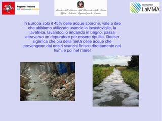 In Europa solo il 45% delle acque sporche, vale a dire
che abbiamo utilizzato usando la lavastoviglie, la
lavatrice, lavandoci o andando in bagno, passa
attraverso un depuratore per essere ripulita. Questo
significa che più della metà delle acque che
provengono dai nostri scarichi finisce direttamente nei
fiumi e poi nel mare!
 