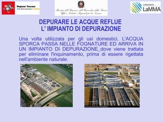 DEPURARE LE ACQUE REFLUE
L' IMPIANTO DI DEPURAZIONE
Una volta utilizzata per gli usi domestici, L'ACQUA
SPORCA PASSA NELLE FOGNATURE ED ARRIVA IN
UN IMPIANTO DI DEPURAZIONE dove viene trattata
per eliminare l'inquinamento, prima di essere rigettata
nell'ambiente naturale.
 