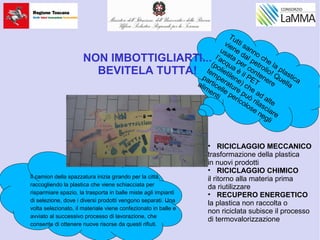 Tutti sanno che la plastica
viene dal petrolio! Quella
usata per contenere
l’acqua è il PET
(polietilene) che ad alte
temperature può rilasciare
particelle pericolose negli
alimenti
NON IMBOTTIGLIARTI...
BEVITELA TUTTA!
.
Il camion della spazzatura inizia girando per la città,
raccogliendo la plastica che viene schiacciata per
risparmiare spazio, la trasporta in balle miste agli impianti
di selezione, dove i diversi prodotti vengono separati. Una
volta selezionato, il materiale viene confezionato in balle e
avviato al successivo processo di lavorazione, che
consente di ottenere nuove risorse da questi rifiuti.
• RICICLAGGIO MECCANICO
trasformazione della plastica
in nuovi prodotti
• RICICLAGGIO CHIMICO
il ritorno alla materia prima
da riutilizzare
• RECUPERO ENERGETICO
la plastica non raccolta o
non riciclata subisce il processo
di termovalorizzazione
 