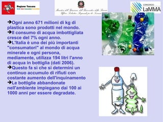 Ogni anno 671 milioni di kg di
plastica sono prodotti nel mondo.
Il consumo di acqua imbottigliata
cresce del 7% ogni anno.
L'Italia è uno dei più importanti
"consumatori" al mondo di acqua
minerale e ogni persona,
mediamente, utilizza 194 litri l'anno
di acqua in bottiglia (dati 2006).
Questo fa sì che si determini un
continuo accumulo di rifiuti con
costante aumento dell'inquinamento
Le bottiglie abbandonate
nell'ambiente impiegano dai 100 ai
1000 anni per essere degradate.
 