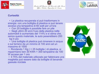 Curiosità:
• La plastica recuperata si può trasformare in
energia: con una bottiglia di plastica si può tenere
accesa una lampadina di 60 watt per un'ora
• Con 20 bottiglie è possibile fare un pile
• Negli ultimi 20 anni l'uso della plastica nelle
automobili è aumentato del 114% e si stima che,
senza questo materiale, le auto peserebbero 200
kg in più
• Una bottiglia di plastica può rimanere in acqua
o sul terreno da un minimo di 100 anni ad un
massimo di 1000
• Riciclando 1 Kg ( = 25 bottiglie ) di plastica, si
risparmiano ben 30 KWh = 300 lampadine da 100
W accese per 1 ora
• Il 75% del materiale utilizzato per fabbricare una
maglietta può essere dato da bottiglie di bevande
gassate riciclate
 