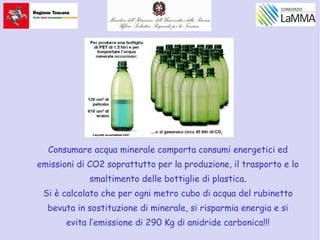 Consumare acqua minerale comporta consumi energetici ed
emissioni di CO2 soprattutto per la produzione, il trasporto e lo
smaltimento delle bottiglie di plastica.
Si è calcolato che per ogni metro cubo di acqua del rubinetto
bevuta in sostituzione di minerale, si risparmia energia e si
evita l’emissione di 290 Kg di anidride carbonica!!!
 