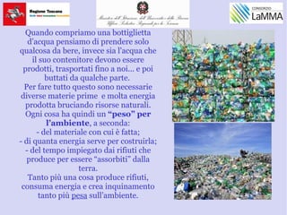 Quando compriamo una bottiglietta
d’acqua pensiamo di prendere solo
qualcosa da bere, invece sia l'acqua che
il suo contenitore devono essere
prodotti, trasportati fino a noi... e poi
buttati da qualche parte.
Per fare tutto questo sono necessarie
diverse materie prime e molta energia
prodotta bruciando risorse naturali.
Ogni cosa ha quindi un “peso” per
l’ambiente, a seconda:
- del materiale con cui è fatta;
- di quanta energia serve per costruirla;
- del tempo impiegato dai rifiuti che
produce per essere “assorbiti” dalla
terra.
Tanto più una cosa produce rifiuti,
consuma energia e crea inquinamento
tanto più pesa sull’ambiente.
 