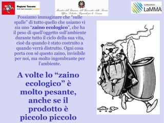 Possiamo immaginare che “sulle
spalle” di tutto quello che usiamo vi
sia uno “zaino ecologico”, che ha
il peso di quell’oggetto sull’ambiente
durante tutto il ciclo della sua vita,
cioè da quando è stato costruito a
quando verrà distrutto. Ogni cosa
porta con sé questo zaino, invisibile
per noi, ma molto ingombrante per
l’ambiente.
A volte lo “zaino
ecologico” è
molto pesante,
anche se il
prodotto è
piccolo piccolo
 