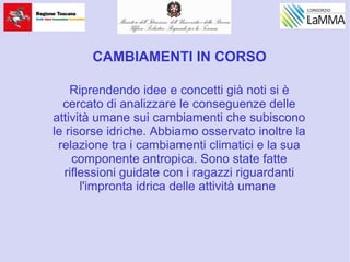 CAMBIAMENTI IN CORSO
Riprendendo idee e concetti già noti si è
cercato di analizzare le conseguenze delle
attività umane sui cambiamenti che subiscono
le risorse idriche. Abbiamo osservato inoltre la
relazione tra i cambiamenti climatici e la sua
componente antropica. Sono state fatte
riflessioni guidate con i ragazzi riguardanti
l'impronta idrica delle attività umane
 