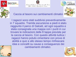 Caccia al tesoro sui cambiamenti climatici
I ragazzi sono stati suddivisi preventivamente
in 7 squadre. Tramite escursione a piedi è stato
raggiunto il parco di Galceti, ad ogni squadra e
stata consegnata una mappa con i punti in cui
trovare le indicazioni delle 8 tappe previste per
la caccia al tesoro. Con questo attività ludica i
ragazzi hanno potuto cimentarsi con prove di
abilità e quiz e allo stesso tempo rinfrescare
idee e concetti su cause e conseguenze dei
cambiamenti climatici.
 