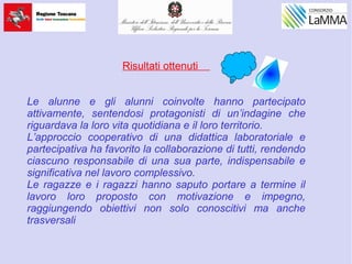 Risultati ottenuti
Le alunne e gli alunni coinvolte hanno partecipato
attivamente, sentendosi protagonisti di un’indagine che
riguardava la loro vita quotidiana e il loro territorio.
L’approccio cooperativo di una didattica laboratoriale e
partecipativa ha favorito la collaborazione di tutti, rendendo
ciascuno responsabile di una sua parte, indispensabile e
significativa nel lavoro complessivo.
Le ragazze e i ragazzi hanno saputo portare a termine il
lavoro loro proposto con motivazione e impegno,
raggiungendo obiettivi non solo conoscitivi ma anche
trasversali
 