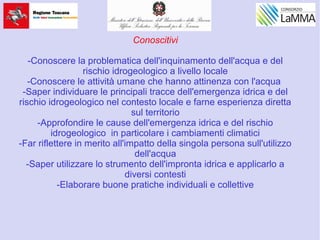 Conoscitivi
-Conoscere la problematica dell'inquinamento dell'acqua e del
rischio idrogeologico a livello locale
-Conoscere le attività umane che hanno attinenza con l'acqua
-Saper individuare le principali tracce dell'emergenza idrica e del
rischio idrogeologico nel contesto locale e farne esperienza diretta
sul territorio
-Approfondire le cause dell'emergenza idrica e del rischio
idrogeologico in particolare i cambiamenti climatici
-Far riflettere in merito all'impatto della singola persona sull'utilizzo
dell'acqua
-Saper utilizzare lo strumento dell'impronta idrica e applicarlo a
diversi contesti
-Elaborare buone pratiche individuali e collettive
 