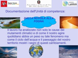 Il lavoro ha analizzato non solo le cause dei
mutamenti climatici e di come il nostro agire
quotidiano abbia un peso su tale fenomeno ma
come il ciclo dell’acqua e il paesaggio del nostro
territorio mostri i segni di questi cambiamenti.
DALLA NUVOLA ALLA
FOGNA
Documentazione dell'Unità di competenza:
 