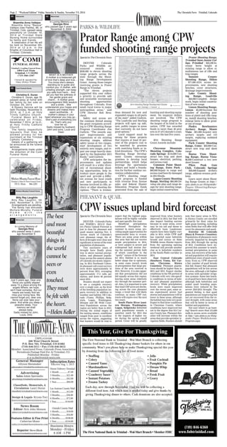 Page 2 “Weekend Edition” Friday, Saturday & Sunday, November 7-9, 2014 The Chronicle-News Trinidad, Colorado 
USPS #110-040 
200 West Church Street 
P.O. Box 763, Trinidad, CO 81082 
(719) 846-3311 • Fax (719) 846-3612 
Member: Associated Press, Colorado Press Association 
Periodicals Postage Paid For At Trinidad, CO. 
Published Monday - Friday 
w w w.thechronicle-news.com 
General Manager 
Allyson Sheumaker 
asheumaker@trinidadchroniclenews.com 
Advertising 
Sales-Adam Sperandio 
advertising@trinidadchroniclenews.com 
Classifieds, Memorials, & 
Circulation- Lauri Duran 
classified@trinidadchroniclenews.com 
Design & Legals- Krysta Toci 
ktoci@trinidadchroniclenews.com 
News Room 
Editor: Eric John Monson 
editor@trinidadchroniclenews.com 
Features Editor & Fine Print 
Catherine Moser 
cathy@trinidadchroniclenews.com 
Reporter: Steve Block 
news1@trinidadchroniclenews.com 
Subscription Rates 
Effective Aug. 1, 2013 
Home Delivery Trinidad 
1 Month ................$7.00 
3 Months.............$21.00 
6 Months.............$42.00 
1 Year....................$84.00 
Las Animas County Mail 
1 Month................$12.00 
3 Months..............$36.00 
6 Months..............$72.00 
1 Year...................$144.00 
Outside County Mail 
1 Month................$18.00 
3 Months..............$54.00 
6 Months............$108.00 
1 Year...................$216.00 
Business Hours: 
Monday - Friday 
8 AM - 5 PM 
CPW issues upland bird forecast 
22nd, 
60 Obituaries 
Bisentita Anna Vallejos 
Bisentita Anna "Bessie" 
Vallejos (nee Padilla), 86, of 
Trinidad, Colo. passed away 
peacefully on October 16, 
2014 at Trinidad State 
Nursing Home surrounded 
by family and friends. 
A celebration of her life will 
be held on November 9th, 
2014 at 12 p.m. in the 
Knights of Columbus Hall in 
Trinidad, Colorado, 
65 Comi Funeral Home 
Christina E. Duran 
Christina E. Duran, age 78, 
passed away at home with 
her family by her side on 
October 29, 2014. 
A Rosary Service will be 
held Thursday, November 6, 
2014, at 7 p.m. at Holy 
Trinity Catholic Church. 
Funeral Mass will be 
c e l e b r a t e d o n Fr i d a y , 
November 7 2014, at 1p.m., 
at Holy Trinity Catholic 
Church. 
The family respectfully 
requests that they be 
allowed privacy for her 
inurnment at the Trinidad 
Catholic Cemetery. 
Details of a gathering will 
be announced at the funeral 
services. 
Arrangements made under 
the direction of the Comi 
Funeral Home. 
67 Mullare-Murphy Funeral Home 
Billy Ray Laughlin 
Billy Ray Laughlin, 59, 
died, November 5, 2014. 
Arrangements are pending. 
The family has entrusted 
Mullare-Murphy Funeral 
H o m e w i t h t h e 
a r r a n g e m e n t s . 
62 Memorials 
In Loving Memory of 
Georgia Rino 
who passed away 5 years 
ago November 9 
Just 5 years ago, Dear one, 
Since you quietly slipped 
away To a place among the 
angels Where, we hope, 
weʼll meet someday. But our 
hearts are lonely And we 
miss your loving face. We 
cannot forget you, dear one, 
None can ever take your 
place. And while you sleep a 
peaceful sleep, Your 
memory we shall 
always keep. 
Sadly missed by John, 
Louis, Dino 
62 Memorials 
In Loving Memory of 
Georgia Rino 
who passed ago 5 years ago 
November 9, 2009 
WHAT IS A MOTHER 
A mother is a treasured gift 
of love thatʼs deep and true... 
You know sheʼs always 
standing by to guide and 
comfort you. A mother, with 
unfailing strength, can keep 
you safe from harm... And 
yet you feel the softness of 
her gentle grace and 
charm... A mother gives 
encouragement With wisdom 
and a smile... She 
understands your hopes and 
dreams and makes them 
seem worthwhile... A 
motherʼs always in your 
heart wherever you may go... 
Sheʼs part of everything you 
do, Thatʼs why you 
love her so. 
Sadly missed by husband, 
John and sons, Louis and 
Dean 
The best 
and most 
beautiful 
things in 
the world 
cannot be 
seen or 
even 
touched. 
They must 
be felt with 
the heart. 
~Helen Keller 
OUTDOORS 
Prator Range among CPW 
funded shooting range projects 
Special to The Chronicle-News 
DENVER - Colorado 
Parks and Wildlife an-nounced 
awards of 
$500,000 to eleven shooting 
range projects across the 
state through the Shoot-ing 
Range Development 
Grant. Among those ranges 
receiving grants is Prator 
Range in Trinidad. 
“The eleven projects 
supported this year reflect 
a priority to provide safe 
and accessible recreational 
shooting opportunities 
throughout Colorado, from 
small rural towns to major 
metropolitan areas,” said 
CPW Director Bob Bros-cheid. 
Safety and access are 
the common thread among 
the grant recipients accord-ing 
to CPW Shooting Range 
Program Coordinator Jim 
Guthrie. “The awards sup-port 
improvements and 
expansions at six existing 
shooting ranges, address 
safety issues at two ranges, 
start development of two 
entirely new ranges, and re-pair 
one range heavily dam-aged 
by the September 2013 
floods,” said Guthrie. 
CPW anticipates the im-provements 
and updates 
will result in a wider diver-sity 
of recreational shoot-ing 
opportunities, help in-troduce 
more people to the 
sport and provide a differ-ent 
avenue for local youth 
and new participants to 
become involved in rifle, ar-chery 
or other shooting dis-ciplines. 
“There is tremen-dous 
demand for new and 
expanded ranges in all parts 
of the state” added Guthrie. 
“The Leadville and Sterling 
projects will open up safe, 
new, public ranges in areas 
that currently do not have 
good options.” 
Local support must be 
strong for these projects 
that require at least 25 per-cent 
of the projects cost to 
be matched by grantees 
with matching funds or in-kind 
donations. The CPW’s 
Shooting Range Develop-ment 
Grants encourage 
grantees to develop local 
partnerships, which helps 
leverage the sportsmans 
dollars and build a founda-tion 
for further outdoor rec-reation 
collaboration. 
CPW’s shooting range 
grant program is funded 
with revenue from license 
sales and federal Hunter 
Education Program funds 
generated from the sale of 
hunting and shooting equip-ment. 
No taxpayer dollars 
are involved. The CPW 
shooting range program is 
the largest of its kind in the 
nation. CPW has awarded 
funds to more than 40 proj-ects 
in 27 of Colorado’s coun-ties 
over the last five years. 
2014 Shooting Range 
Grant Awards include: 
Cheyenne Mountain 
Shooting Complex, Colo-rado 
Springs - $110,000 Con-struct 
two trap and skeet 
houses, electrical, parking, 
and access road. 
Common Point Shoot-ing 
Range, Estes Park - 
$90,000 Repair to range and 
access road heavily damaged 
in 2013 floods. 
Logan County Shooting 
Range, Sterling -$60,000 De-velop 
site plan and range de-sign 
for new shooting range, 
begin initial construction 
Prator Shooting Range, 
Trinidad State Junior Col-lege, 
Trinidad - $22,500 In-crease 
berm height at 
existing range to allow si-multaneous 
use of rifle and 
trap ranges 
Summit County 
Shooting Range, Dillon 
- $77,400 ADA access im-provements, 
new shooting 
benches, cover structures, 
drainage improvements 
Lake County Shoot-ing 
Range, Leadville 
- $40,000 Complete design 
work, begin initial construc-tion 
of new range 
Limon Shooting Range, 
Limon - $2,500 Increase the 
number of shooting posi-tions 
at pistol and rifle rang-es, 
install shooting benches, 
enlarge berm to allow great-er 
use of range 
Piedra Bowhunters 
Archery Range, Monte 
Vista - $21,000 Acquire new 
archery targets and 3-D 
targets, replacing outdated 
equipment 
Park County Shooting 
Range, Como - $50,000 Con-struct 
new trap and skeet 
range 
Buena Vista Shoot-ing 
Range, Buena Vista- 
$6,600 Construct a two new 
skeet houses 
Pikes Peak Gun 
Club, Colorado Springs 
- $20,000 Expand archery 
range, address erosion prob-lems 
Learn more about Shoot-ing 
Range Grants at http:// 
cpw.state.co.us/thingstodo/ 
Pages/ShootingRange- 
Grants.aspx. 
PARKS & WILDLIFE 
PHEASANT & QUAIL 
Special to The Chronicle-News 
DENVER -- Colorado Parks 
and Wildlife’s 2014-15 East-ern 
Plains Upland Forecast is 
just in time for pheasant and 
quail season opening Nov. 8. 
Across much of Colorado’s 
core pheasant range, the ef-fects 
of drought were clear and 
significant in terms of the total 
population of pheasants. 
Two successive years of 
drought have finally given 
way to above normal precipi-tation, 
and pheasant popula-tions 
across the eastern plains 
of Colorado are slowly improv-ing. 
In 2014 Northeast Colora-do 
pheasant call count surveys 
were down approximately 44 
percent from 2013, averaging 
approximately 17.5 calls per 
station, and down 66 percent 
since 2012. 
Hunters should not expect 
to see a complete recovery 
over a single year, as the level 
of the breeding population im-pacts 
recovery in addition to 
weather and habitat. NE Colo-rado 
(Yuma, Phillips, Sedg-wick, 
Logan, Washington, 
Morgan and SE Weld Coun-ties): 
Populations across the 
region are better than in 2013. 
During the initial stages of 
the nesting season, conditions 
ranged from poor to excellent 
across the region, suggesting 
that hunters would be wise to 
expect that the highest popu-lations 
will be highly variable 
and spot specific this year. 
Beneficial precipitation 
continued throughout the 
summer in many areas, pro-viding 
ample opportunities for 
unsuccessful hens to re-nest. 
There are some areas within 
this area that did not receive 
ample precipitation in 2014, 
or were subject to severe and 
widespread hail storms dur-ing 
the summer period, both 
of which contribute to the 
“spotty” nature of the forecast 
for 2014. Habitat is in much 
better shape due to optimum, 
in some cases record, levels 
of precipitation that large por-tions 
of the area received in 
2014. However, it is also appar-ent 
that precipitation did not 
fall equally across this region; 
leaving some areas relatively 
dry through the summer peri-od. 
Also, it is important to note 
that total CRP acres are declin-ing 
across the core pheasant 
range, a trend that will likely 
continue, as many CRP con-tracts 
will expire over the next 
two years. 
South Platte River (east-ern 
Morgan, Washington, 
Logan, Sedgwick): Bobwhite 
quail populations remain a 
question mark for 2014 due 
to the impacts of higher wa-ter 
during the spring runoff 
period. Cover will be greatly 
improved from what hunters 
observed in 2013, but that will 
also impact hunting success 
because in some areas, cover 
may be too tall and dense to 
effectively hunt. Landowner 
reports have been highly vari-able 
in 2014, while CPW staff 
has reported some bobwhite 
broods and coveys on State 
Wildlife Areas. Hunter reports 
from the upcoming opening 
weekend will provide another 
clue as to bobwhite numbers 
in the South Platte corridor in 
2014. 
East Central Colorado 
(Southern Yuma, Kit Car-son, 
Cheyenne, Kiowa 
Counties): Pheasant popula-tions 
should be higher than in 
2012 and 2013. Expect similar 
conditions in the NE portion of 
Colorado with very site-specif-ic 
conditions in terms of habi-tat 
and pheasant population 
recovery. While precipitation 
levels were much improved 
over the recent past, some ar-eas 
experienced severe hail 
storms and populations will be 
lower in these areas, although 
the habitat may look very good. 
Expect to find drier conditions 
in Cheyenne County, where 
conditions have improved but 
not to the degree that Kit Car-son 
County has. Pheasant den-sities 
will increase within the 
areas that provide sprinkler ir-rigation 
fields. Hunters should 
note that many areas in WIA 
in Kiowa County are enrolled 
primarily for their value for 
light goose hunting, including 
some fields that will offer little 
cover for pheasants and quail. 
Extreme SE Colorado 
(Baca & Prowers Counties): 
Populations of pheasants were 
severely impacted by drought 
from 2010 through the spring 
of 2013. Conditions have im-proved 
this summer to nearly 
normal precipitation in some 
areas, but recovery of the habi-tat 
and population will require 
additional years of good condi-tions. 
Even so, CPW observed 
a fair number of quail broods 
this fall. Expect that pheasant 
populations will be low across 
the area, although a bit higher 
in areas with sprinkler irriga-tion 
systems. Some late hatch-es 
of quail have been observed, 
although both bobwhites and 
scaled quail breeding popu-lations 
were reduced by the 
severe 2010-2013 drought. The 
general feeling is that quail 
populations are improving but 
not yet recovered from the re-cent 
drought, with some areas 
that will be better in terms of 
habitat and population. 
Not sure where to go hunt-ing? 
Search more than 215,000 
walk-in access acres available 
at http://cpw.state.co.us/thing-stodo/ 
Pages/WalkInAccess- 
Program.aspx. 
 