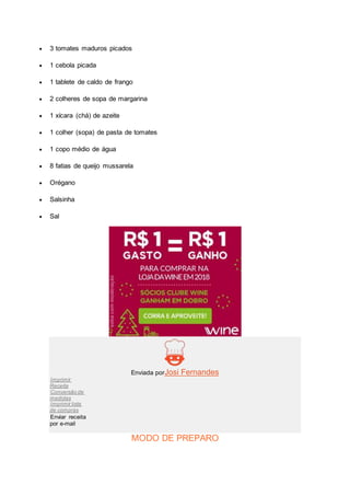  3 tomates maduros picados
 1 cebola picada
 1 tablete de caldo de frango
 2 colheres de sopa de margarina
 1 xícara (chá) de azeite
 1 colher (sopa) de pasta de tomates
 1 copo médio de água
 8 fatias de queijo mussarela
 Orégano
 Salsinha
 Sal
Enviada porJosi Fernandes
Imprimir
Receita
Conversão de
medidas
Imprimir lista
de compras
Enviar receita
por e-mail
MODO DE PREPARO
 
