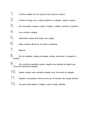 1. Cozinhe a batata com um pouco de sal, escorra e reserve
2. Cozinhe o frango com o caldo de galinha e o orégano, desfie e reserve
3. Em uma panela coloque o azeite, o frango, a cebola, o tomate e a salsinha
4. Leve ao fogo e refogue
5. Acrescente a pasta de tomates, sal e a água
6. Deixe cozinhar até formar um molho consistente
7. Reserve
8. Em um recipiente coloque as batatas cozidas, acrescente a margarina e
amasse
9. Em uma forma quadrada grande, espalhe uma camada da batata e por
cima uma camada do refogado
10. Depois coloque outra camada da batata e por cima outra do refogado
11. Espalhe a mussarelas e leve ao forno por 10 minutos, até o queijo derreter
12. Se quiser pode salpicar o orégano sobre o queijo derretido
 