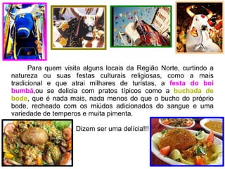 Para quem visita alguns locais da Região Norte, curtindo a natureza ou suas festas culturais religiosas, como a mais tradicional e que atrai milhares de turistas, a  festa do boi bumbá ,ou se delicia com pratos típicos como a  buchada de bode , que é nada mais, nada menos do que o bucho do próprio bode, recheado com os miúdos adicionados do sangue e uma variedade de temperos e muita pimenta. Dizem ser uma delícia!!! 