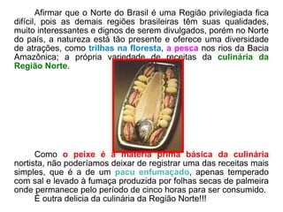 Afirmar que o Norte do Brasil é uma Região privilegiada fica difícil, pois as demais regiões brasileiras têm suas qualidades, muito interessantes e dignos de serem divulgados, porém no Norte do país, a natureza está tão presente e oferece uma diversidade de atrações, como  trilhas na floresta ,  a pesca  nos rios da Bacia Amazônica; a própria variedade de receitas da  culinária da Região Norte .  Como  o peixe é a matéria prima básica da culinária  nortista, não poderíamos deixar de registrar uma das receitas mais simples, que é a de um  pacu enfumaçado , apenas temperado com sal e levado à fumaça produzida por folhas secas de palmeira onde permanece pelo período de cinco horas para ser consumido.  É outra delicia da culinária da Região Norte!!! 