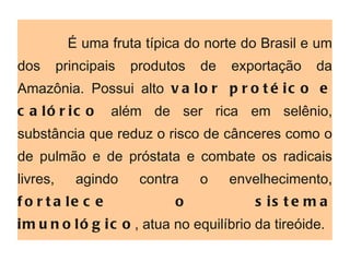 É uma fruta típica do norte do Brasil e um dos principais produtos de exportação da Amazônia. Possui alto  valor protéico   e calórico  além de ser rica em selênio, substância que reduz o risco de cânceres como o de pulmão e de próstata e combate os radicais livres, agindo contra o envelhecimento,  fortalece o sistema imunológico , atua no equilíbrio da tireóide.  