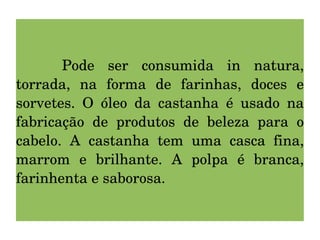 Pode ser consumida in natura, torrada, na forma de farinhas, doces e sorvetes. O óleo da castanha é usado na fabricação de produtos de beleza para o cabelo. A castanha tem uma casca fina, marrom e brilhante. A polpa é branca, farinhenta e saborosa. 
