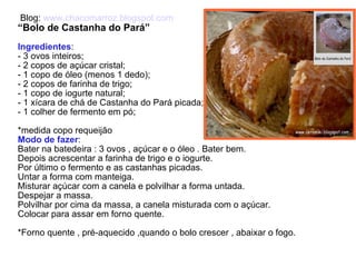 Blog:  www.chacomarroz.blogspot.com   “ Bolo de Castanha do Pará” Ingredientes : - 3 ovos inteiros; - 2 copos de açúcar cristal; - 1 copo de óleo (menos 1 dedo); - 2 copos de farinha de trigo; - 1 copo de iogurte natural; - 1 xícara de chá de Castanha do Pará picada; - 1 colher de fermento em pó; *medida copo requeijão Modo de fazer : Bater na batedeira : 3 ovos , açúcar e o óleo . Bater bem. Depois acrescentar a farinha de trigo e o iogurte. Por último o fermento e as castanhas picadas. Untar a forma com manteiga. Misturar açúcar com a canela e polvilhar a forma untada. Despejar a massa. Polvilhar por cima da massa, a canela misturada com o açúcar. Colocar para assar em forno quente. *Forno quente , pré-aquecido ,quando o bolo crescer , abaixar o fogo.  