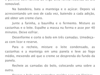 Preaqueça o forno  médio (180°). Unte com manteiga e polvilhe com farinha de trigo uma forma redonda de aro removível.  Na batedeira, bata a manteiga e o açúcar. Depois vá acrescentando um ovo de cada vez, batendo a cada adição, até obter um creme claro.  Junte a farinha, a baunilha e o fermento. Misture as castanhas e o leite. Espalhe a massa na forma e asse por 40 minutos. Deixe esfriar. Desenforme e corte o bolo em três camadas. Umedeça-as com licor e reserve.  Para o recheio, misture o leite condensado, as castanhas e a manteiga em uma panela e leve ao fogo médio, mexendo até que o creme se desprenda do fundo da panela.  Recheie as camadas do bolo, colocando uma sobre a outra.  Decore o bolo com castanhas moídas e/ou em lâminas. 