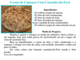 Creme de Cupuaçu Com Castanha-do-Pará Ingredientes : 05 colheres (sopa) de açúcar; 02 latas de leite condensado; 02 latas de creme de leite; 02 latas de polpa de cupuaçu  (usar a medida do leite condensado); 05 colheres (sopa) de achocolatado em pó. Modo de Preparo : Derreta o açúcar e coloque no fundo do refratário. Deixe esfriar e, em seguida, faça uma calda grossa de achocolatado em pó e jogue em cima do caramelo frio.  Bata no liquidificador o creme de leite, o leite condensado e o cupuaçu. Coloque em cima da calda, com cuidado, deixando a calda cair para os lados. Em cima, cubra com bastante castanha-do-Pará assada e bem picada. Leve ao congelador. 