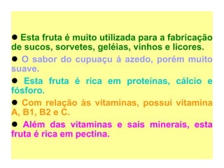 Esta fruta é muito utilizada para a fabricação de sucos, sorvetes, geléias, vinhos e licores.  O sabor do cupuaçu á azedo, porém muito suave.  Esta fruta é rica em proteínas, cálcio e fósforo.   Com relação às vitaminas, possui vitamina A, B1, B2 e C. Além das vitaminas e sais minerais, esta fruta é rica em pectina.   