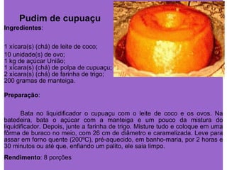 Pudim de cupuaçu Ingredientes : 1 xícara(s) (chá) de leite de coco;  10 unidade(s) de ovo;  1 kg de açúcar União;  1 xícara(s) (chá) de polpa de cupuaçu;  2 xícara(s) (chá) de farinha de trigo;  200 gramas de manteiga. Preparação : Bata no liquidificador o cupuaçu com o leite de coco e os ovos. Na batedeira, bata o açúcar com a manteiga e um pouco da mistura do liquidificador. Depois, junte a farinha de trigo. Misture tudo e coloque em uma fôrma de buraco no meio, com 26 cm de diâmetro e caramelizada. Leve para assar em forno quente (200ºC), pré-aquecido, em banho-maria, por 2 horas e 30 minutos ou até que, enfiando um palito, ele saia limpo.  Rendimento : 8 porções 