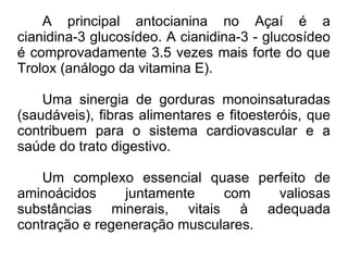 A principal antocianina no Açaí é a cianidina-3 glucosídeo. A cianidina-3 - glucosídeo é comprovadamente 3.5 vezes mais forte do que Trolox (análogo da vitamina E). Uma sinergia de gorduras monoinsaturadas (saudáveis), fibras alimentares e fitoesteróis, que contribuem para o sistema cardiovascular e a saúde do trato digestivo. Um complexo essencial quase perfeito de aminoácidos juntamente com valiosas substâncias minerais, vitais à adequada contração e regeneração musculares. 