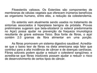 Fitoesteróis valiosos. Os Esteróies são componentes de membranas de células vegetais que oferecem inúmeros benefícios ao organismo humano, entre eles, a redução da colesterolemia. Os esteróis vem atualmente sendo usados no tratamento de sintomas associados à hiperplasia benigna da próstata. Provas preliminares sugerem que beta-sitosterol (o esterol predominante no Açaí) possa ajudar na prevenção da fraqueza imunológica resultante de grave estresse físico. Boa fonte de fibras, o açaí contém 2.0 gramas de fibra alimentar em uma porção. As fibras promovem um sistema digestivo saudável. Acredita-se que o baixo teor de fibras na dieta americana seja fator que contribui para a alta incidência de câncer e de doenças cardíacas. Fibras solúveis podem ajudar a reduzir o colesterol sangüíneo; e acredita-se que fibras insolúveis possam ajudar a reduzir o risco de desenvolvimento de certos tipos de câncer.  
