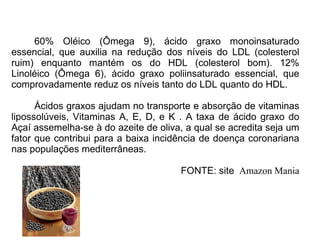 60% Oléico (Ômega 9), ácido graxo monoinsaturado essencial, que auxilia na redução dos níveis do LDL (colesterol ruim) enquanto mantém os do HDL (colesterol bom). 12% Linoléico (Ômega 6), ácido graxo poliinsaturado essencial, que comprovadamente reduz os níveis tanto do LDL quanto do HDL. Ácidos graxos ajudam no transporte e absorção de vitaminas lipossolúveis, Vitaminas A, E, D, e K . A taxa de ácido graxo do Açaí assemelha-se à do azeite de oliva, a qual se acredita seja um fator que contribui para a baixa incidência de doença coronariana nas populações mediterrâneas.  FONTE: site  Amazon Mania  