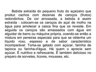 Bebida extraída do pequeno fruto do açaizeiro que produz cachos com dezenas de caroços (frutos) redondinhos. De cor arroxeada, a bebida é assim extraída : colocam-se os caroços do açaí de molho na água para amolecer a casca fina que os reveste. Em seguida os caroços são amassados com água em alguidar de barro ou máquina própria, coando-se então a mistura em peneiras especiais para que se obtenha um líquido roxo, espesso e de sabor característico incomparável. Toma-se gelado com açúcar, farinha de tapioca ou farinha-d'água. Há quem o aprecie sem açúcar. É nutritivo e refrescante. É também delicioso no preparo de sorvetes, licores, mousses, etc.  