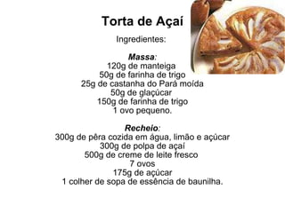 Torta de Açaí Ingredientes:  Massa : 120g de manteiga  50g de farinha de trigo 25g de castanha do Pará moída 50g de glaçúcar  150g de farinha de trigo 1 ovo pequeno. Recheio : 300g de pêra cozida em água, limão e açúcar 300g de polpa de açaí 500g de creme de leite fresco  7 ovos 175g de açúcar 1 colher de sopa de essência de baunilha. 