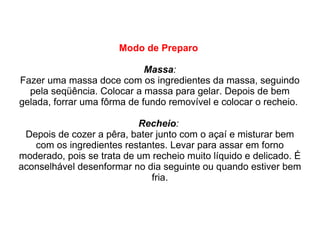 Modo de Preparo   Massa : Fazer uma massa doce com os ingredientes da massa, seguindo pela seqüência. Colocar a massa para gelar. Depois de bem gelada, forrar uma fôrma de fundo removível e colocar o recheio.  Recheio :   Depois de cozer a pêra, bater junto com o açaí e misturar bem com os ingredientes restantes. Levar para assar em forno moderado, pois se trata de um recheio muito líquido e delicado. É aconselhável desenformar no dia seguinte ou quando estiver bem fria. 