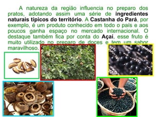 A natureza da região influencia no preparo dos pratos, adotando assim uma série de  ingredientes naturais típicos do território . A  Castanha do Pará , por exemplo, é um produto conhecido em todo o país e aos poucos ganha espaço no mercado internacional. O destaque também fica por conta do  Açaí , esse fruto é muito utilizado no preparo de doces e tem um sabor maravilhoso. 