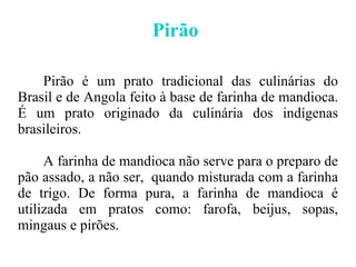Pirão  Pirão é um prato tradicional das culinárias do Brasil e de Angola feito à base de farinha de mandioca. É um prato originado da culinária dos indígenas brasileiros. A farinha de mandioca não serve para o preparo de pão assado, a não ser,  quando misturada com a farinha de trigo. De forma pura, a farinha de mandioca é utilizada em pratos como: farofa, beijus, sopas, mingaus e pirões. 