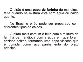 O pirão é uma  papa de farinha  de mandioca feita quando se mistura esta com água ou caldo quente.  No Brasil o pirão pode ser preparado com diferentes tipos de caldos.  O pirão mais comum é feito com a mistura da farinha de mandioca com a água em que foram cozidos peixes, formando uma papa viscosa que é comida como acompanhamento do prato principal. 