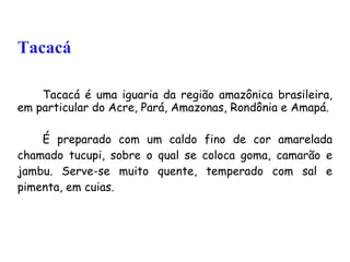 Tacacá Tacacá é uma iguaria da região amazônica brasileira, em particular do Acre, Pará, Amazonas, Rondônia e Amapá.  É preparado com um caldo fino de cor amarelada chamado tucupi, sobre o qual se coloca goma, camarão e jambu. Serve-se muito quente, temperado com sal e pimenta, em cuias.  