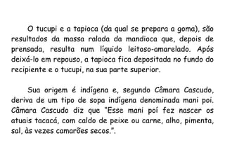 O tucupi e a tapioca (da qual se prepara a goma), são resultados da massa ralada da mandioca que, depois de prensada, resulta num líquido leitoso-amarelado. Após deixá-lo em repouso, a tapioca fica depositada no fundo do recipiente e o tucupi, na sua parte superior.  Sua origem é indígena e, segundo Câmara Cascudo, deriva de um tipo de sopa indígena denominada mani poi. Câmara Cascudo diz que “Esse mani poí fez nascer os atuais tacacá, com caldo de peixe ou carne, alho, pimenta, sal, às vezes camarões secos.”. 