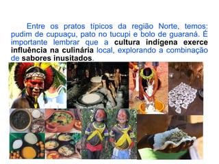 Entre os pratos típicos da região Norte, temos: pudim de cupuaçu, pato no tucupi e bolo de guaraná. É importante lembrar que a  cultura indígena   exerce influência na culinária  local, explorando a combinação de  sabores inusitados . 