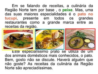 Em se falando de receitas, a culinária da Região Norte tem por base , o  peixe . Mas, uma das suas maiores especialidades é o  pato no tucupi , presente em todos os grandes restaurantes como a grande marca entre as receitas da região.  Este especialíssimo prato se utiliza de um dos animais domésticos mais conhecidos, o pato. Bem, gosto não se discute. Haverá alguém que não goste? As receitas da culinária da Região Norte são apreciadíssimas. 