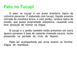 Pato no Tucupi O pato no tucupi é um prato brasileiro típico da culinária paraense. É elaborado com tucupi, líquido amarelo retirado da mandioca brava, e com jambu, verdura típica do estado, que possui propriedade anestésica, causando uma leve sensação de tremor na língua.  O tucupi e o jambu também estão presentes em outra iguaria paraense à base de camarão chamada tacacá, muito preparado no período do Círio de Nazaré.  Pode ser acompanhado por arroz branco ou farinha-d'água de mandioca.  