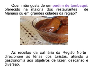 Quem não gosta de um  pudim de tambaqui , oferecido na maioria dos restaurantes  de Manaus ou em grandes cidades da região? As receitas da culinária da Região Norte  direcionam as férias dos turistas, aliando a gastronomia aos objetivos de lazer, descanso e diversão. 