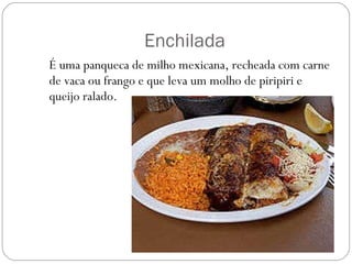 Enchilada É uma panqueca de milho mexicana, recheada com carne de vaca ou frango e que leva um molho de piripiri e queijo ralado. 