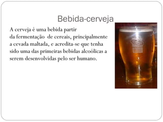 Bebida-cerveja A cerveja é uma bebida partir da fermentação  de cereais, principalmente a cevada maltada, e acredita-se que tenha sido uma das primeiras bebidas alcoólicas a serem desenvolvidas pelo ser humano. 