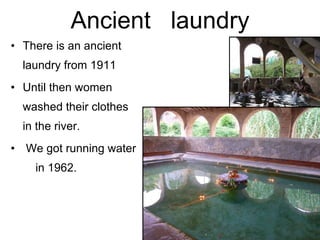 Ancient  laundry There is an ancient laundry from 1911 Until then women washed their clothes  in the river. We got running water  in 1962. 