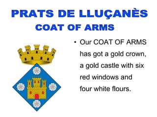 Our COAT OF ARMS has got a gold crown, a gold castle with six red windows and  four white flours. PRATS DE LLUÇANÈS COAT OF ARMS 