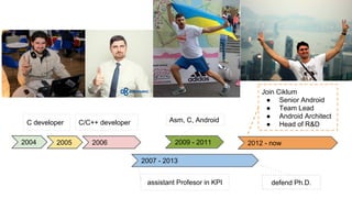2004 2005
C developer
2006
С/С++ developer
2009 - 2011
Asm, С, Android
2007 - 2013
2012 - now
defend Ph.D.
Join Ciklum
● Senior Android
● Team Lead
● Android Architect
● Head of R&D
assistant Profesor in KPI
 