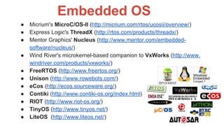 ● Micrium's MicroC/OS-II (http://micrium.com/rtos/ucosii/overview/)
● Express Logic's ThreadX (http://rtos.com/products/threadx/)
● Mentor Graphics' Nucleus (http://www.mentor.com/embedded-
software/nucleus/)
● Wind River's microkernel-based companion to VxWorks (http://www.
windriver.com/products/vxworks/)
● FreeRTOS (http://www.freertos.org/)
● Unison (http://www.rowebots.com/)
● eCos (http://ecos.sourceware.org/)
● Contiki (http://www.contiki-os.org/index.html)
● RIOT (http://www.riot-os.org/)
● TinyOS (http://www.tinyos.net/)
● LiteOS (http://www.liteos.net/)
Embedded OS
 