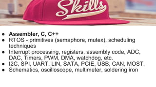 ● Assembler, C, C++
● RTOS - primitives (semaphore, mutex), scheduling
techniques
● Interrupt processing, registers, assembly code, ADC,
DAC, Timers, PWM, DMA, watchdog, etc.
● I2C, SPI, UART, LIN, SATA, PCIE, USB, CAN, MOST,
● Schematics, oscilloscope, multimeter, soldering iron
 