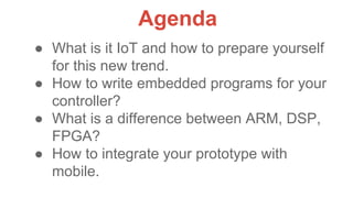 ● What is it IoT and how to prepare yourself
for this new trend.
● How to write embedded programs for your
controller?
● What is a difference between ARM, DSP,
FPGA?
● How to integrate your prototype with
mobile.
Agenda
 